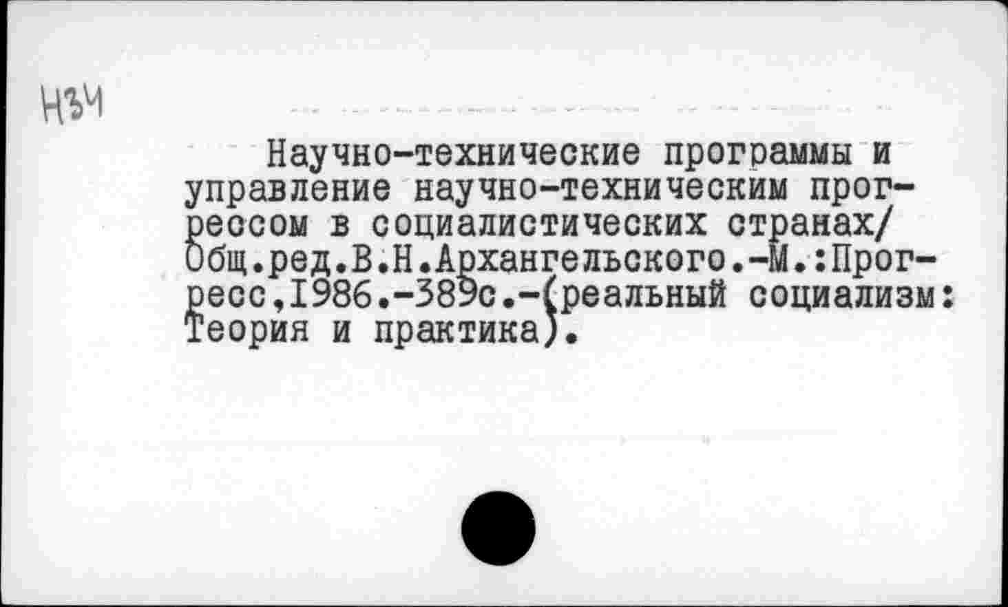 ﻿
Научно-технические программы и управление научно-техническим прогрессом в социалистических странах/ Общ.ред.В.Н.Архангельского.-М.:Прогресс ,1986.-389с.-(реальный социализм: Теория и практика).